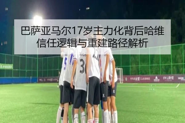 巴萨亚马尔17岁主力化背后哈维信任逻辑与重建路径解析