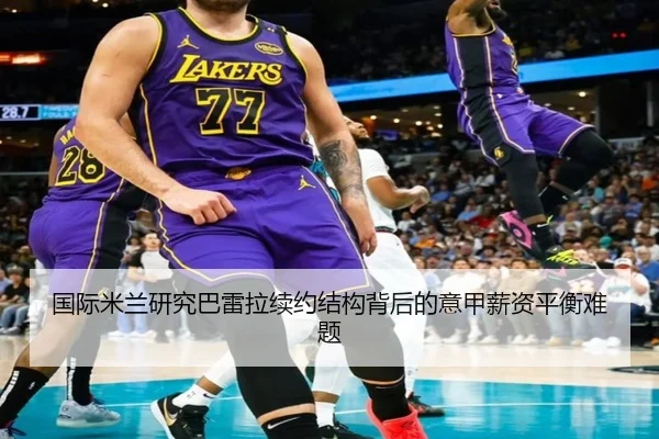 国际米兰研究巴雷拉续约结构背后的意甲薪资平衡难题