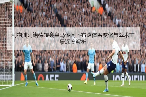 利物浦阿诺德转会皇马传闻下右路体系变化与战术前景深度解析