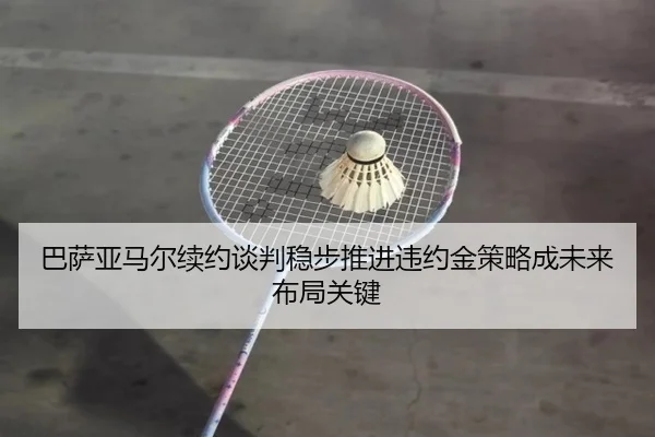 巴萨亚马尔续约谈判稳步推进违约金策略成未来布局关键
