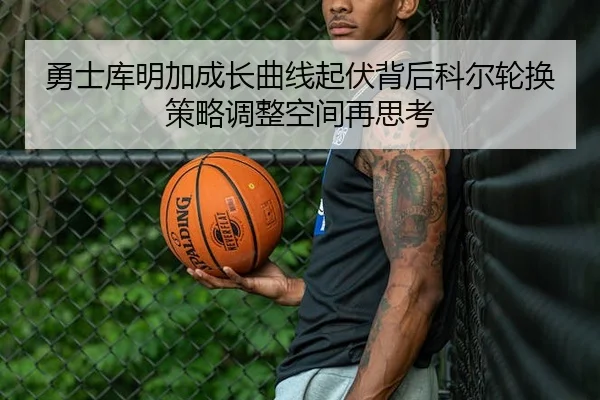 勇士库明加成长曲线起伏背后科尔轮换策略调整空间再思考