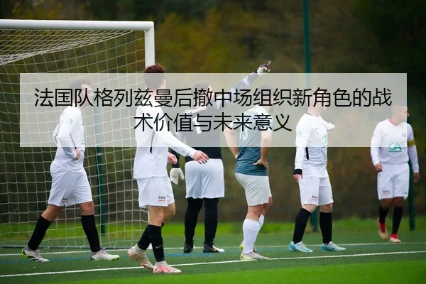 法国队格列兹曼后撤中场组织新角色的战术价值与未来意义