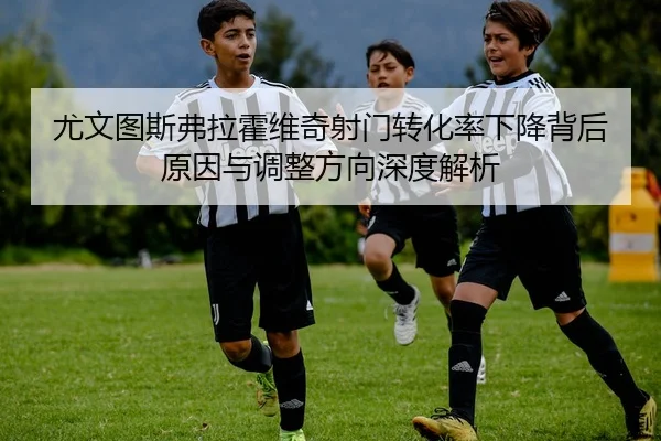 尤文图斯弗拉霍维奇射门转化率下降背后原因与调整方向深度解析