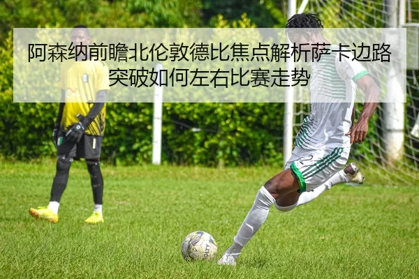 阿森纳前瞻北伦敦德比焦点解析萨卡边路突破如何左右比赛走势