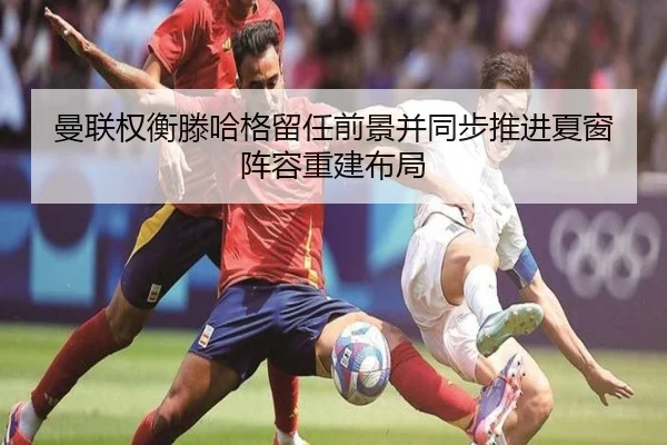 曼联权衡滕哈格留任前景并同步推进夏窗阵容重建布局