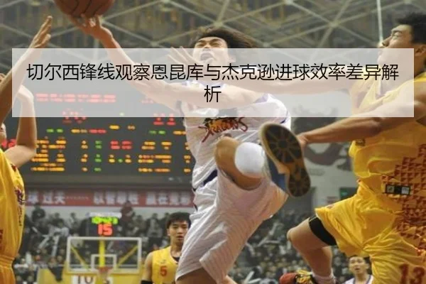 切尔西锋线观察恩昆库与杰克逊进球效率差异解析