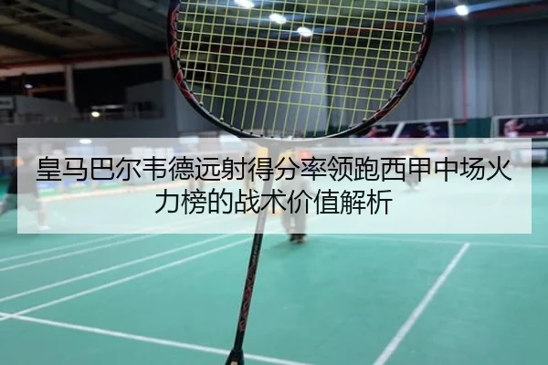 皇马巴尔韦德远射得分率领跑西甲中场火力榜的战术价值解析