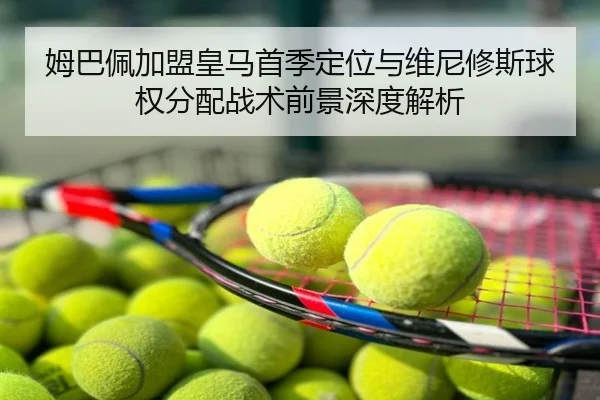 姆巴佩加盟皇马首季定位与维尼修斯球权分配战术前景深度解析