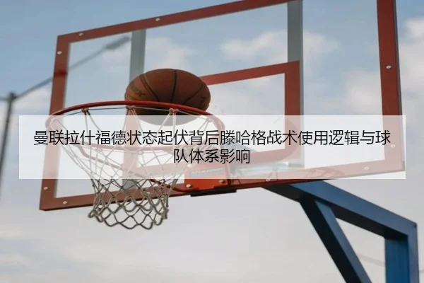 曼联拉什福德状态起伏背后滕哈格战术使用逻辑与球队体系影响