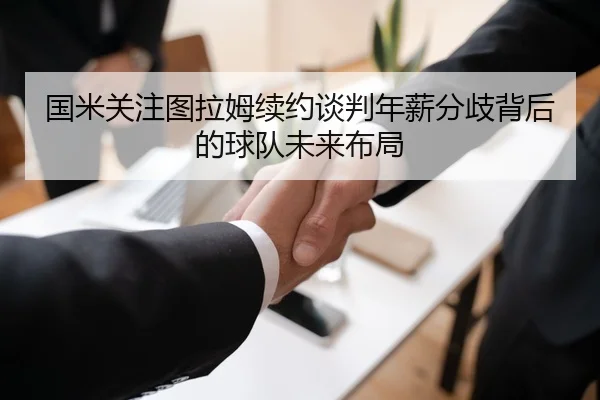 国米关注图拉姆续约谈判年薪分歧背后的球队未来布局