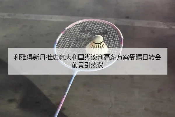 利雅得新月推进意大利国脚谈判高薪方案受瞩目转会前景引热议